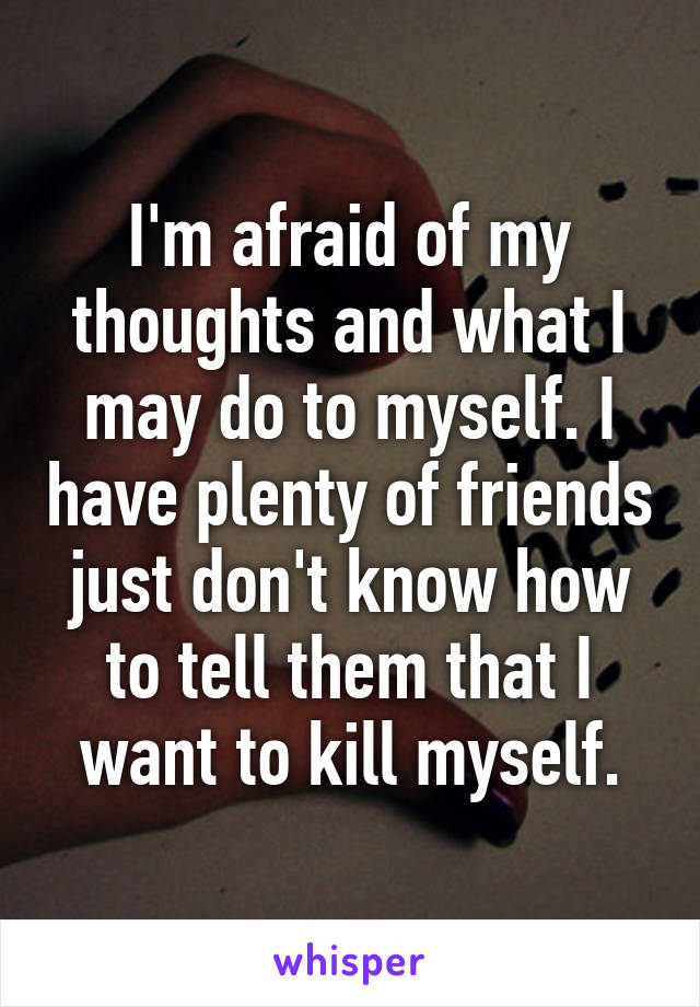 I'm afraid of my thoughts and what I may do to myself. I have plenty of friends just don't know how to tell them that I want to kill myself.