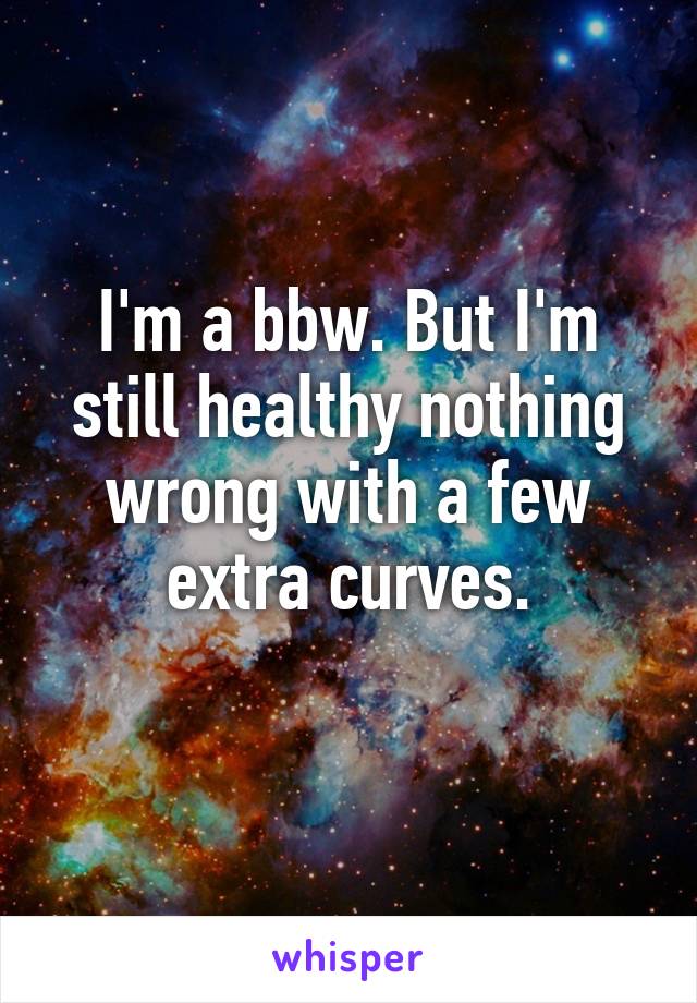 I'm a bbw. But I'm still healthy nothing wrong with a few extra curves.
