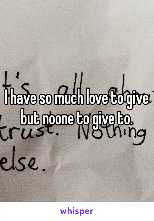 I have so much love to give but noone to give to. 
