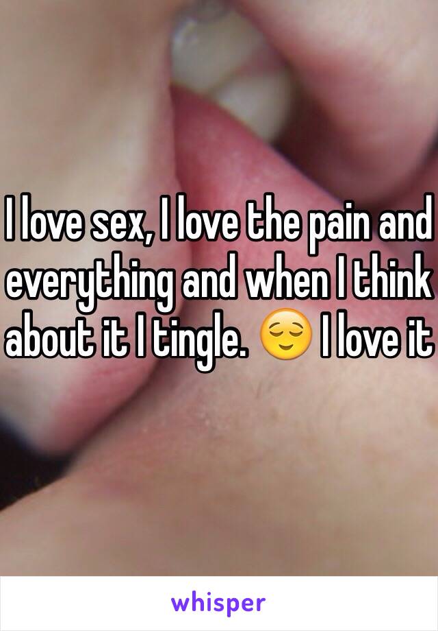 I love sex, I love the pain and everything and when I think about it I tingle. 😌 I love it 