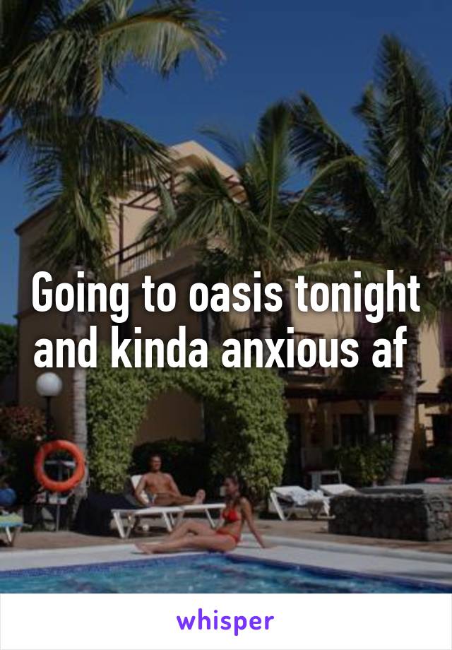 Going to oasis tonight and kinda anxious af 