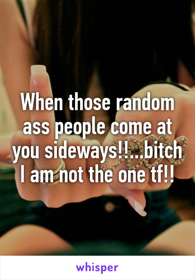 When those random ass people come at you sideways!!...bitch I am not the one tf!!