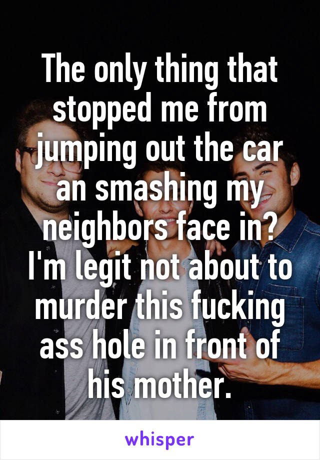 The only thing that stopped me from jumping out the car an smashing my neighbors face in? I'm legit not about to murder this fucking ass hole in front of his mother.