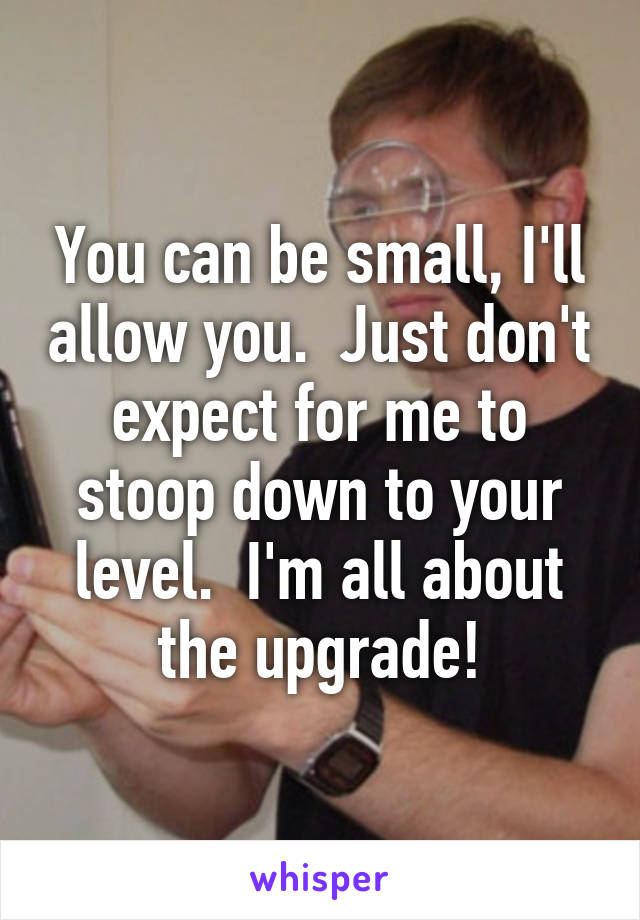 You can be small, I'll allow you.  Just don't expect for me to stoop down to your level.  I'm all about the upgrade!
