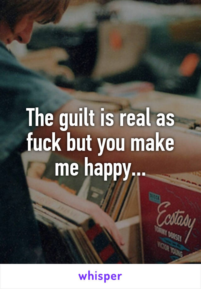 The guilt is real as fuck but you make me happy...
