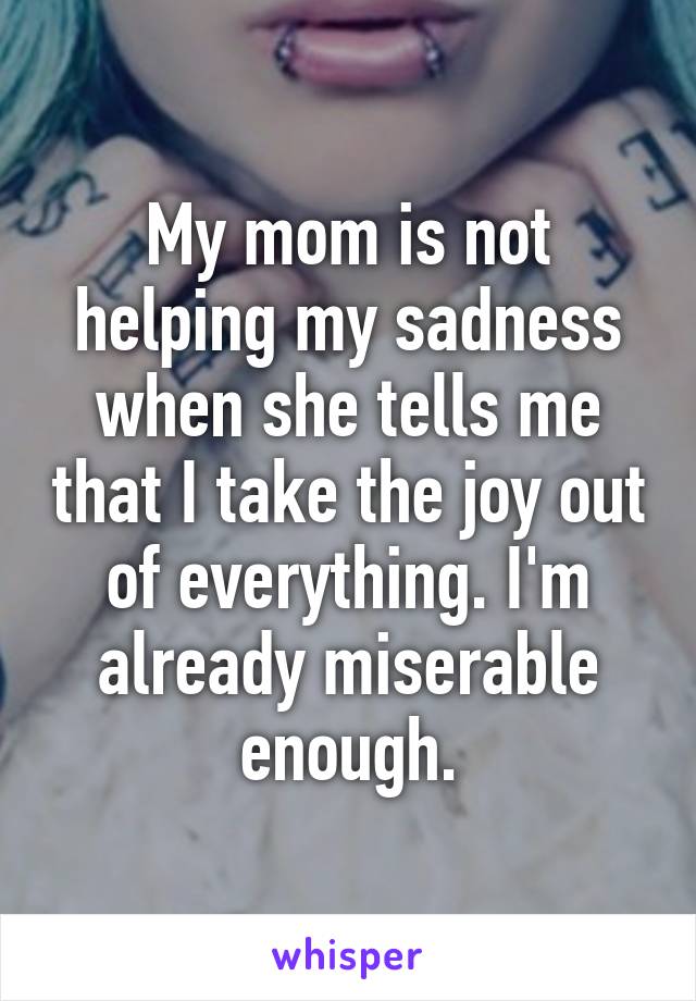 My mom is not helping my sadness when she tells me that I take the joy out of everything. I'm already miserable enough.