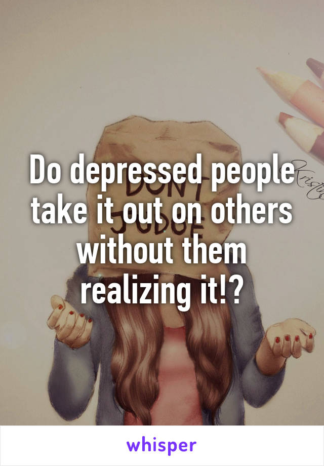 Do depressed people take it out on others without them realizing it!?