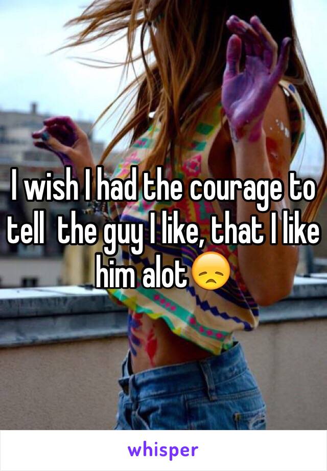 I wish I had the courage to tell  the guy I like, that I like him alot😞 