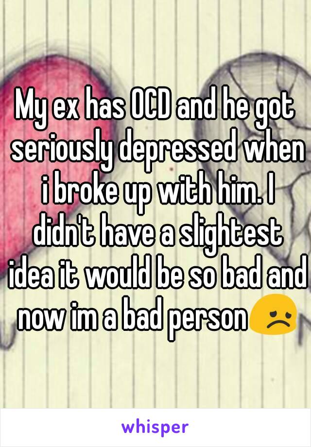 My ex has OCD and he got seriously depressed when i broke up with him. I didn't have a slightest idea it would be so bad and now im a bad person😞