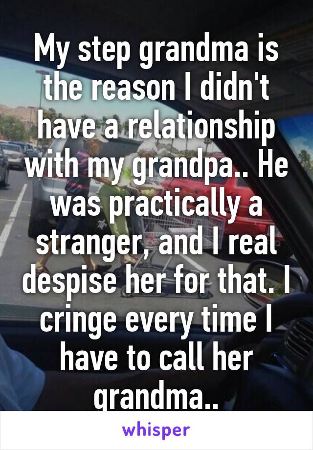 My step grandma is the reason I didn't have a relationship with my grandpa.. He was practically a stranger, and I real despise her for that. I cringe every time I have to call her grandma..