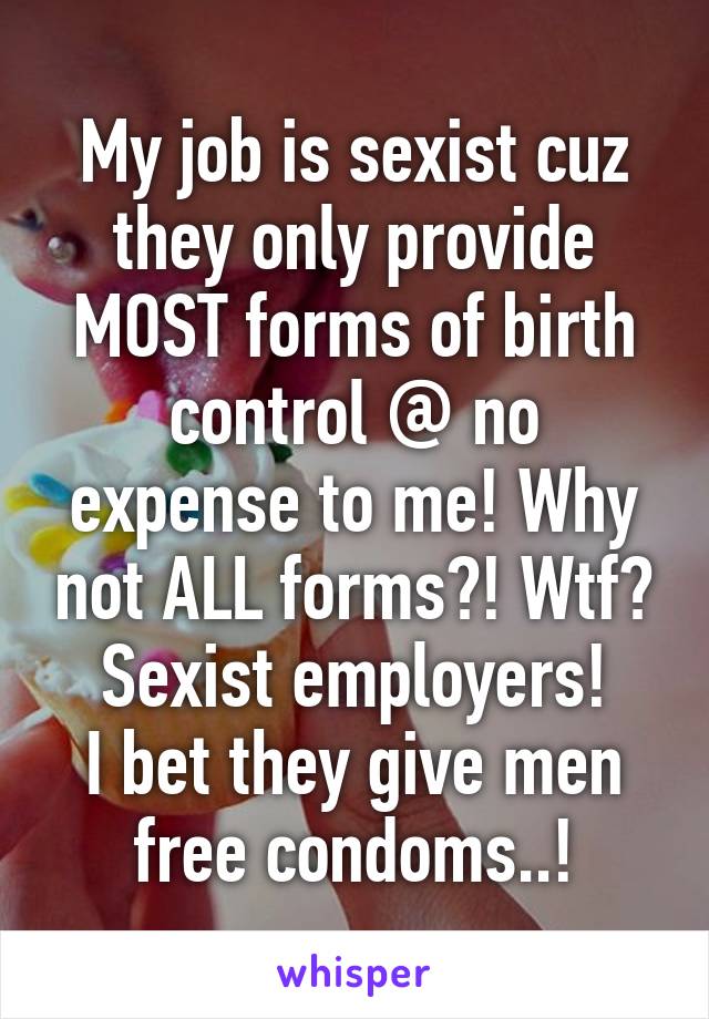 My job is sexist cuz they only provide MOST forms of birth control @ no expense to me! Why not ALL forms?! Wtf? Sexist employers!
I bet they give men free condoms..!