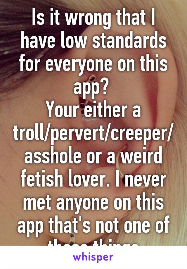 Is it wrong that I have low standards for everyone on this app? 
Your either a troll/pervert/creeper/asshole or a weird fetish lover. I never met anyone on this app that's not one of these things