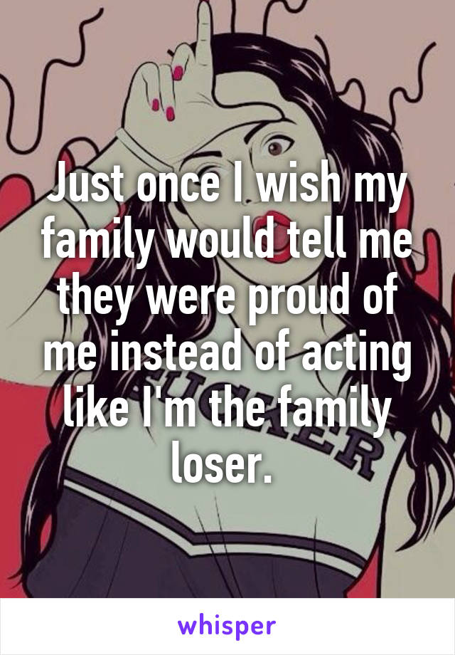 Just once I wish my family would tell me they were proud of me instead of acting like I'm the family loser. 