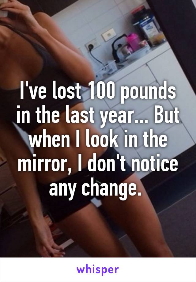I've lost 100 pounds in the last year... But when I look in the mirror, I don't notice any change. 