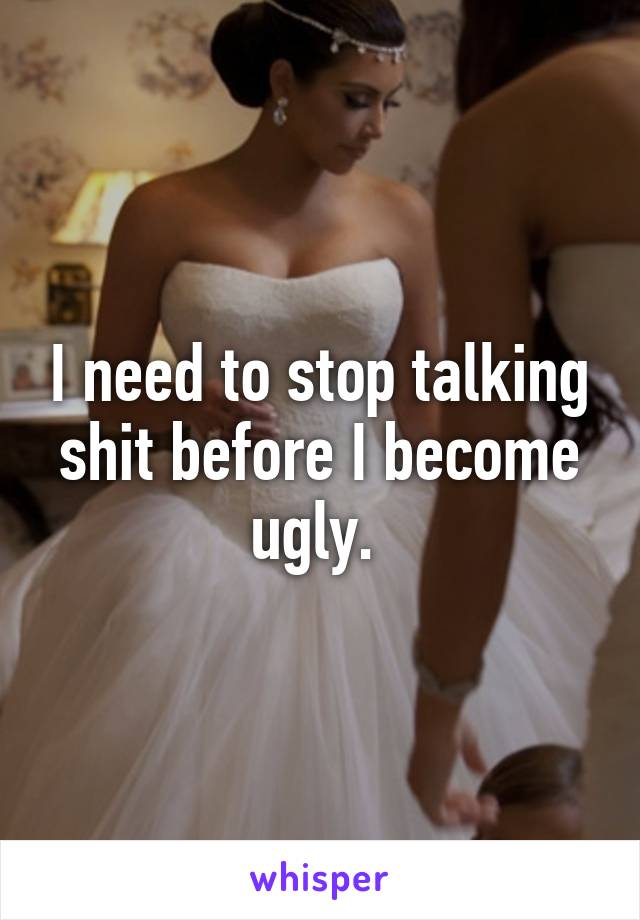 I need to stop talking shit before I become ugly. 