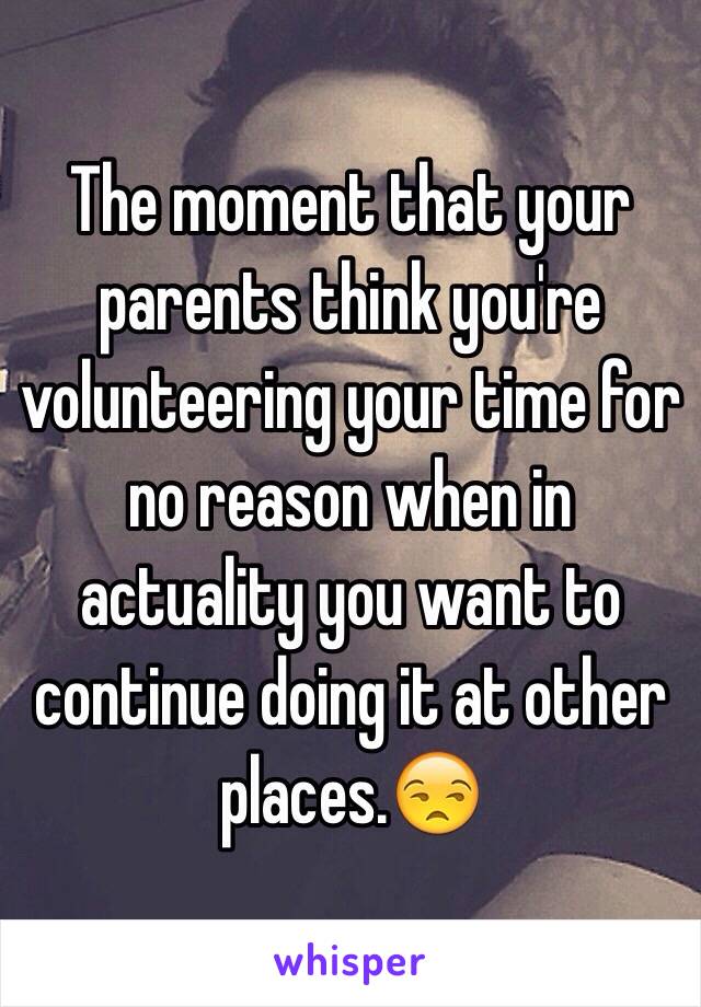 The moment that your parents think you're volunteering your time for no reason when in actuality you want to continue doing it at other places.😒