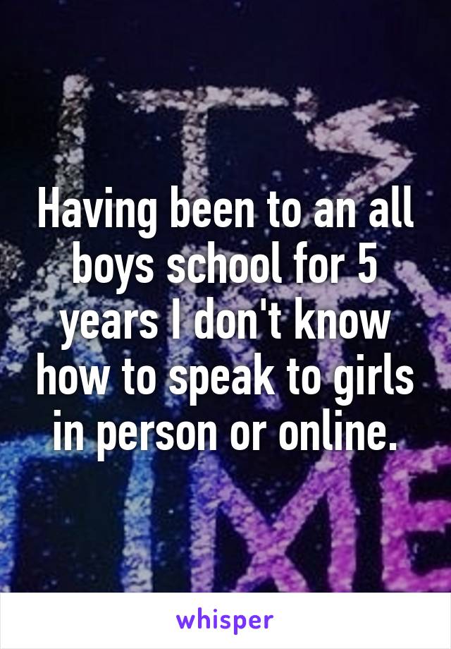Having been to an all boys school for 5 years I don't know how to speak to girls in person or online.