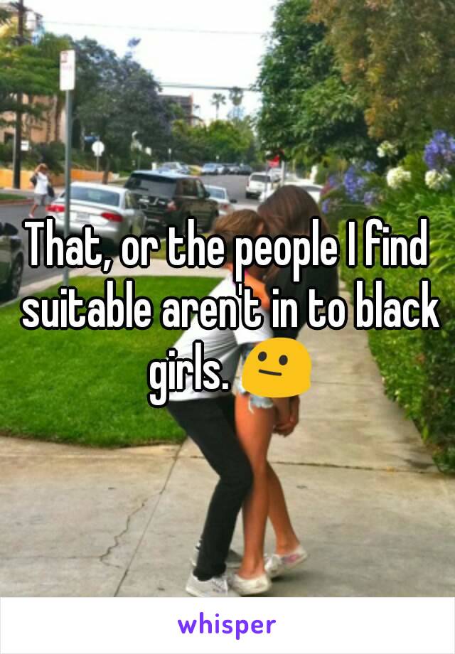 That, or the people I find suitable aren't in to black girls. 😐