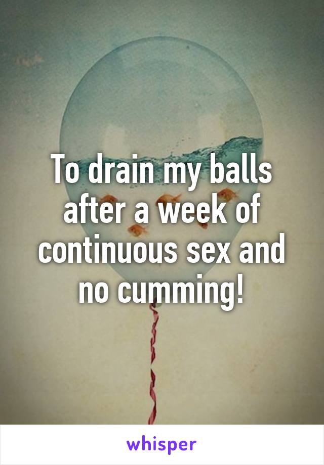 To drain my balls after a week of continuous sex and no cumming!