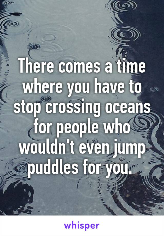 There comes a time where you have to stop crossing oceans for people who wouldn't even jump puddles for you. 