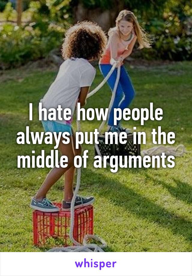 I hate how people always put me in the middle of arguments