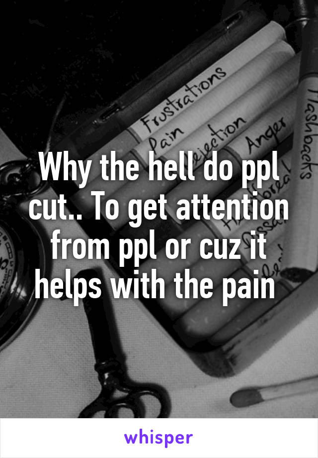 Why the hell do ppl cut.. To get attention from ppl or cuz it helps with the pain 