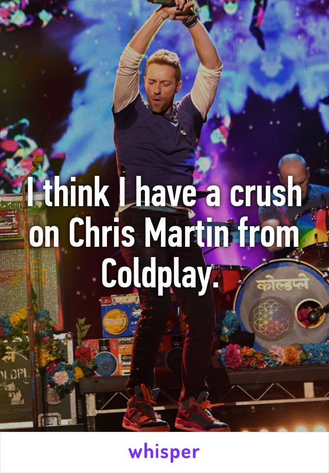 I think I have a crush on Chris Martin from Coldplay. 