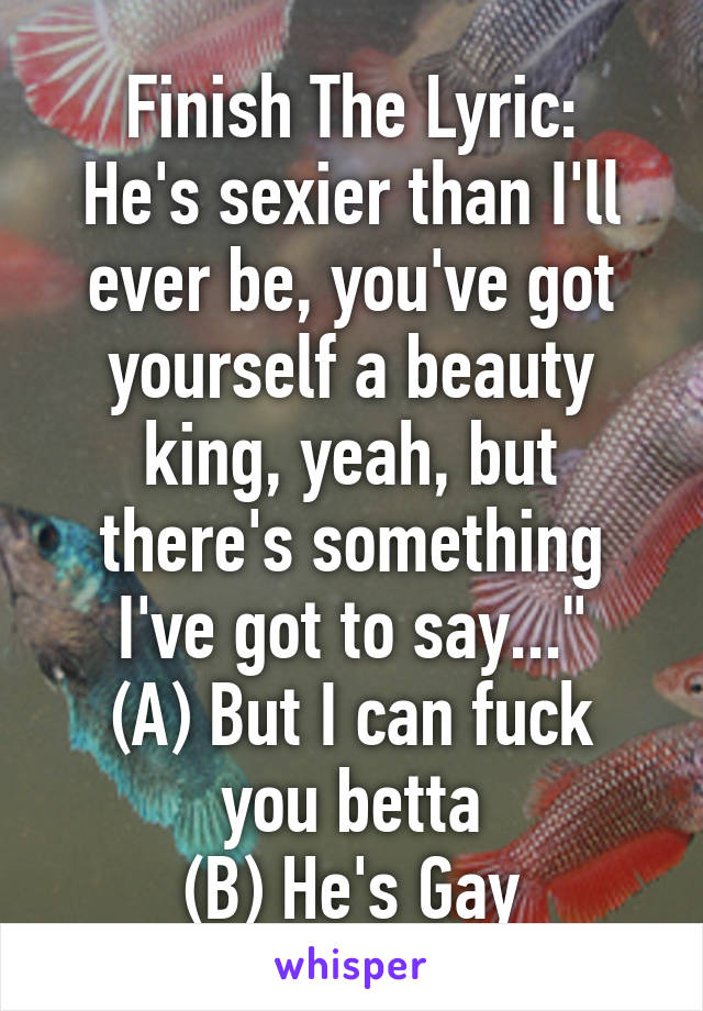Finish The Lyric:
He's sexier than I'll ever be, you've got yourself a beauty king, yeah, but there's something I've got to say..."
(A) But I can fuck you betta
(B) He's Gay