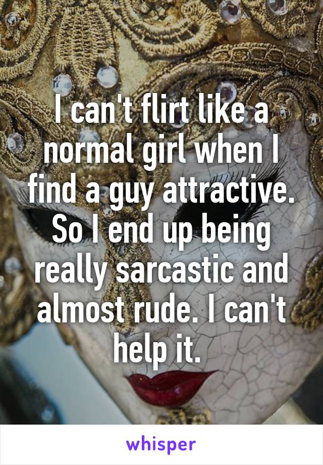 I can't flirt like a normal girl when I find a guy attractive. So I end up being really sarcastic and almost rude. I can't help it. 