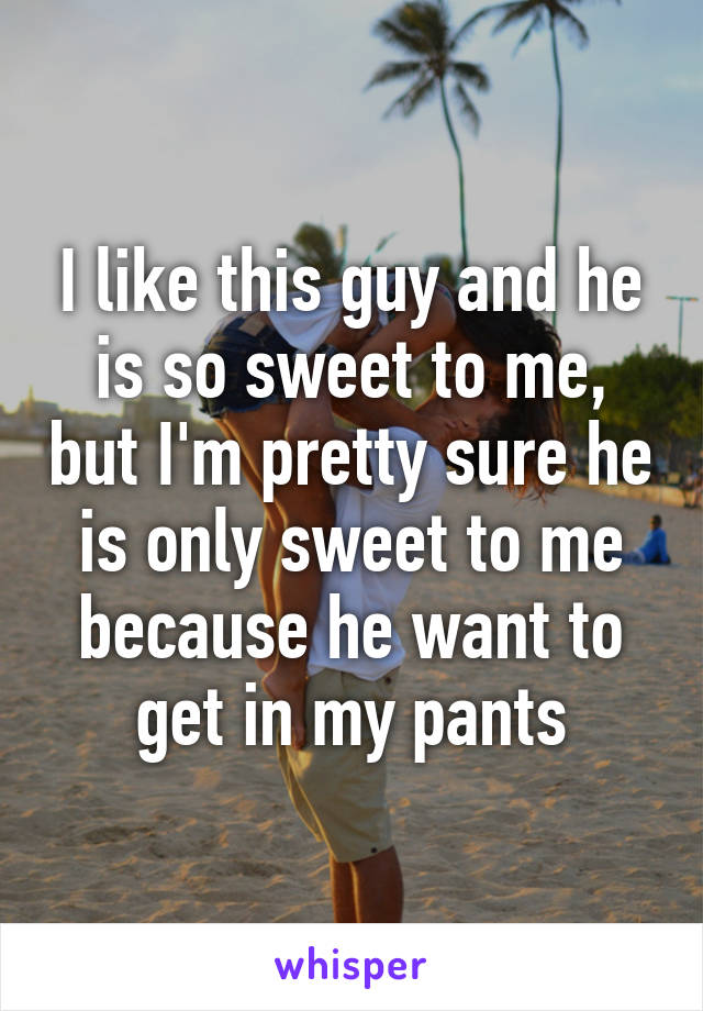 I like this guy and he is so sweet to me, but I'm pretty sure he is only sweet to me because he want to get in my pants
