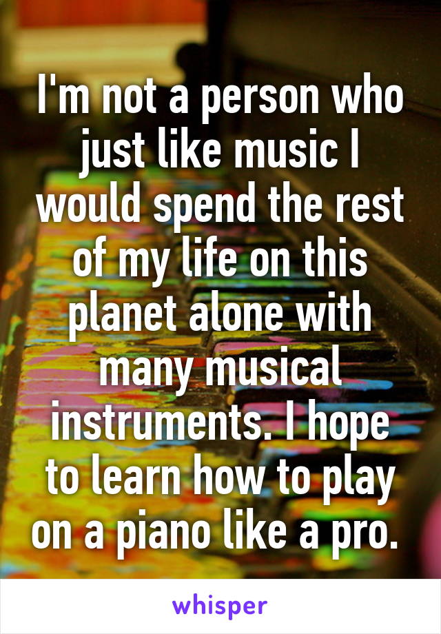 I'm not a person who just like music I would spend the rest of my life on this planet alone with many musical instruments. I hope to learn how to play on a piano like a pro. 