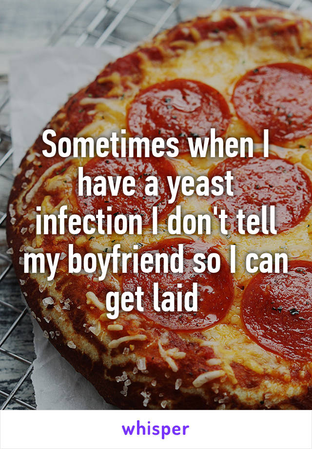 Sometimes when I have a yeast infection I don't tell my boyfriend so I can get laid 