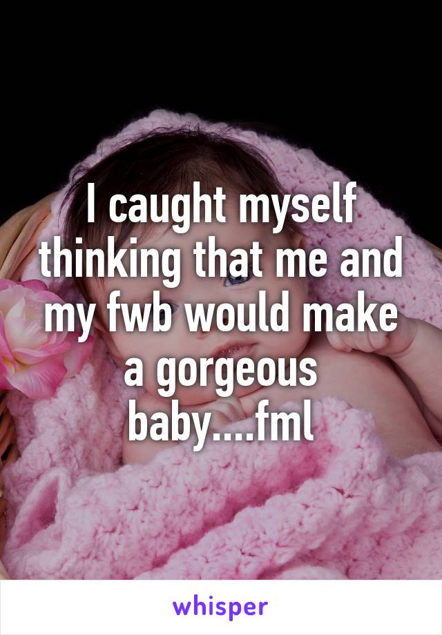 I caught myself thinking that me and my fwb would make a gorgeous baby....fml