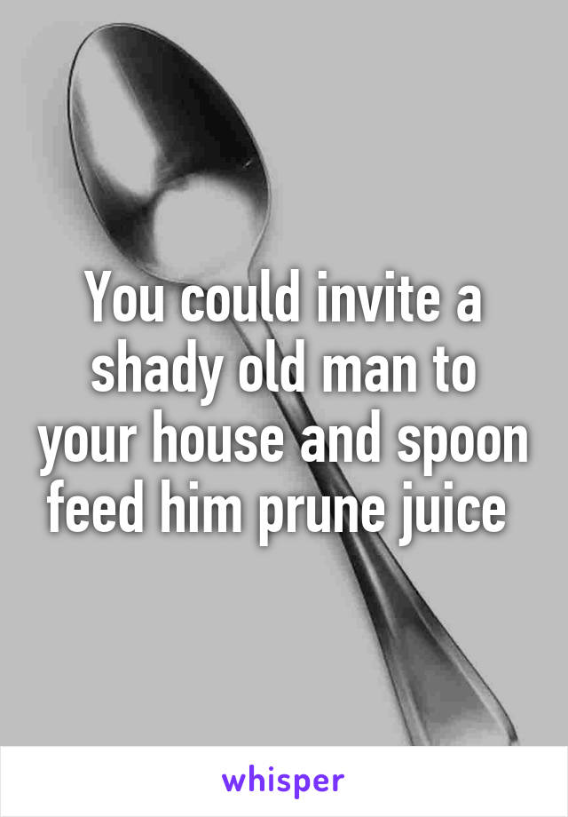 You could invite a shady old man to your house and spoon feed him prune juice 