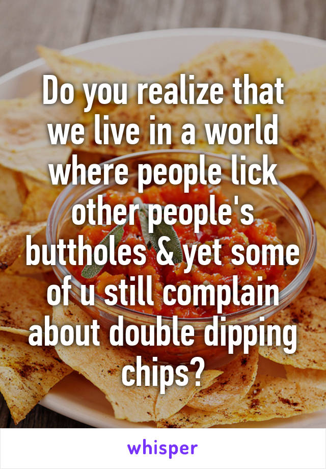 Do you realize that we live in a world where people lick other people's buttholes & yet some of u still complain about double dipping chips?
