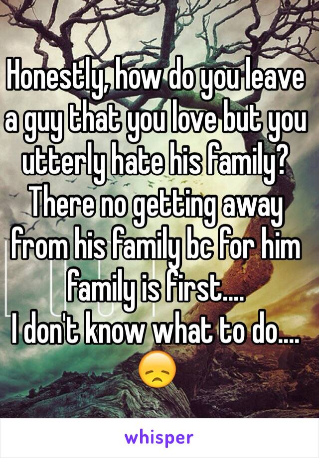 Honestly, how do you leave a guy that you love but you utterly hate his family? 
There no getting away from his family bc for him family is first....
I don't know what to do....
😞 