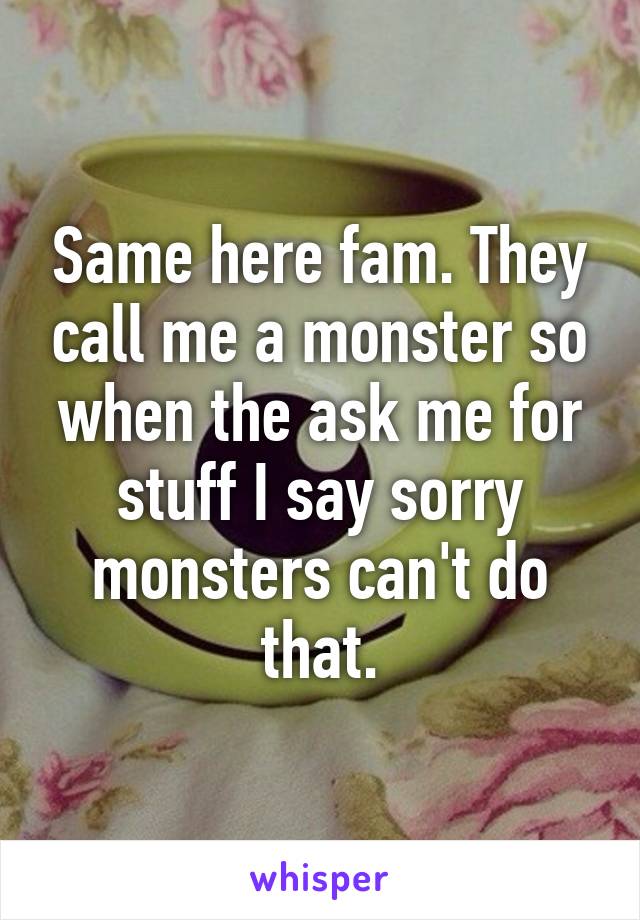 Same here fam. They call me a monster so when the ask me for stuff I say sorry monsters can't do that.