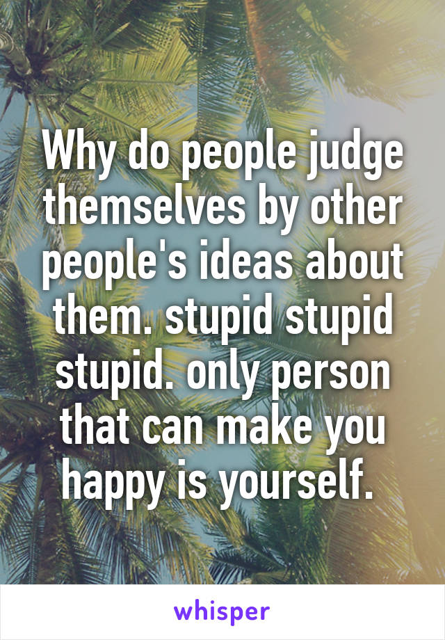 Why do people judge themselves by other people's ideas about them. stupid stupid stupid. only person that can make you happy is yourself. 