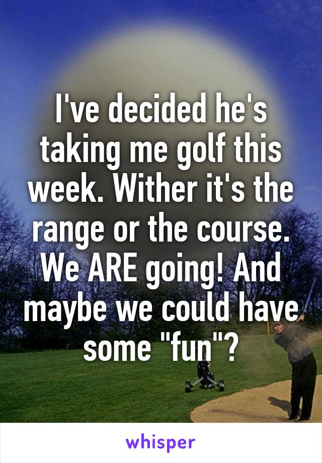 I've decided he's taking me golf this week. Wither it's the range or the course. We ARE going! And maybe we could have some "fun"?