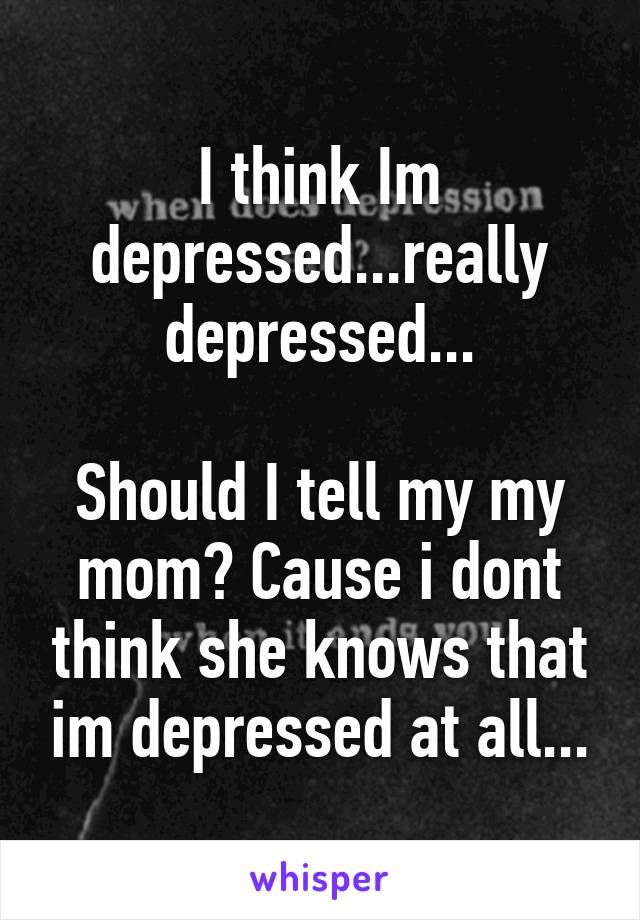 I think Im depressed...really depressed...

Should I tell my my mom? Cause i dont think she knows that im depressed at all...