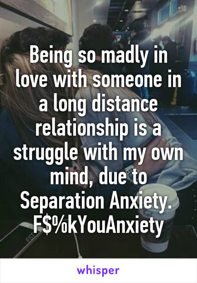 Being so madly in love with someone in a long distance relationship is a struggle with my own mind, due to Separation Anxiety. 
F$%kYouAnxiety