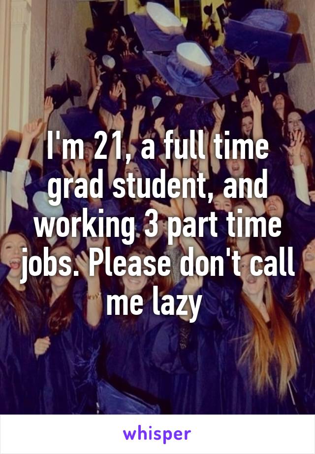 I'm 21, a full time grad student, and working 3 part time jobs. Please don't call me lazy 