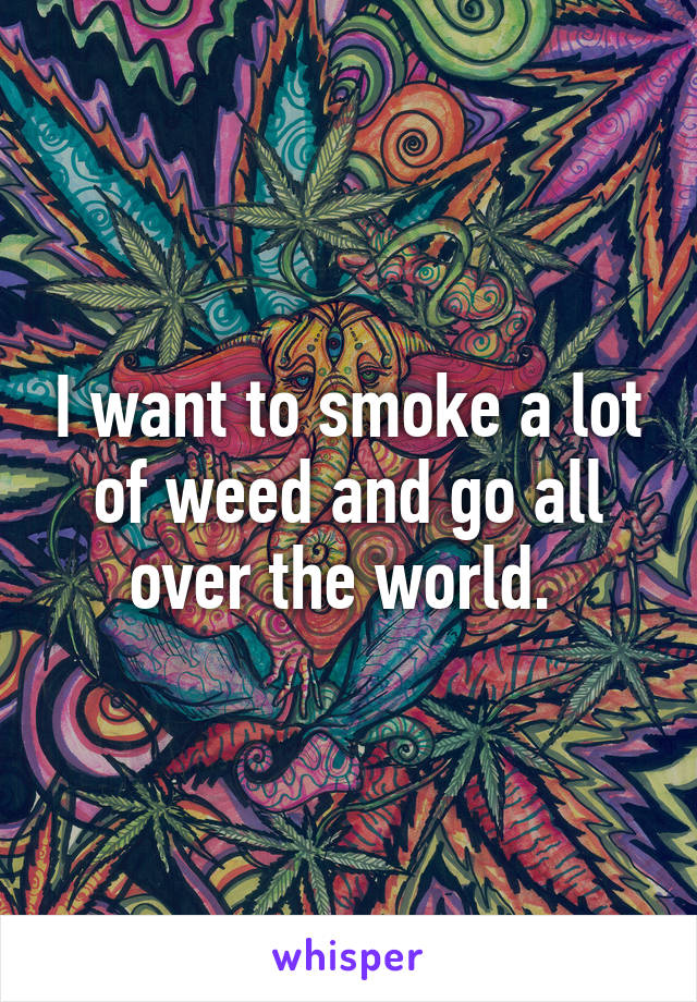 I want to smoke a lot of weed and go all over the world. 