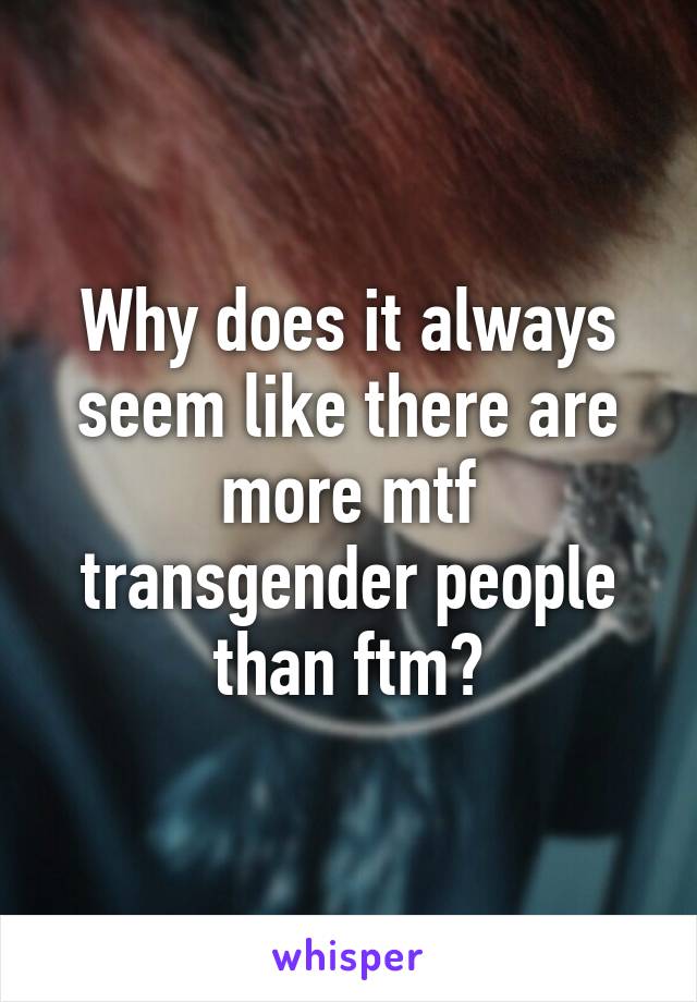 Why does it always seem like there are more mtf transgender people than ftm?