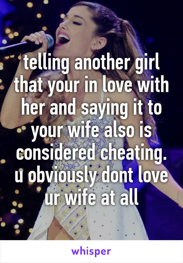 telling another girl that your in love with her and saying it to your wife also is considered cheating. u obviously dont love ur wife at all