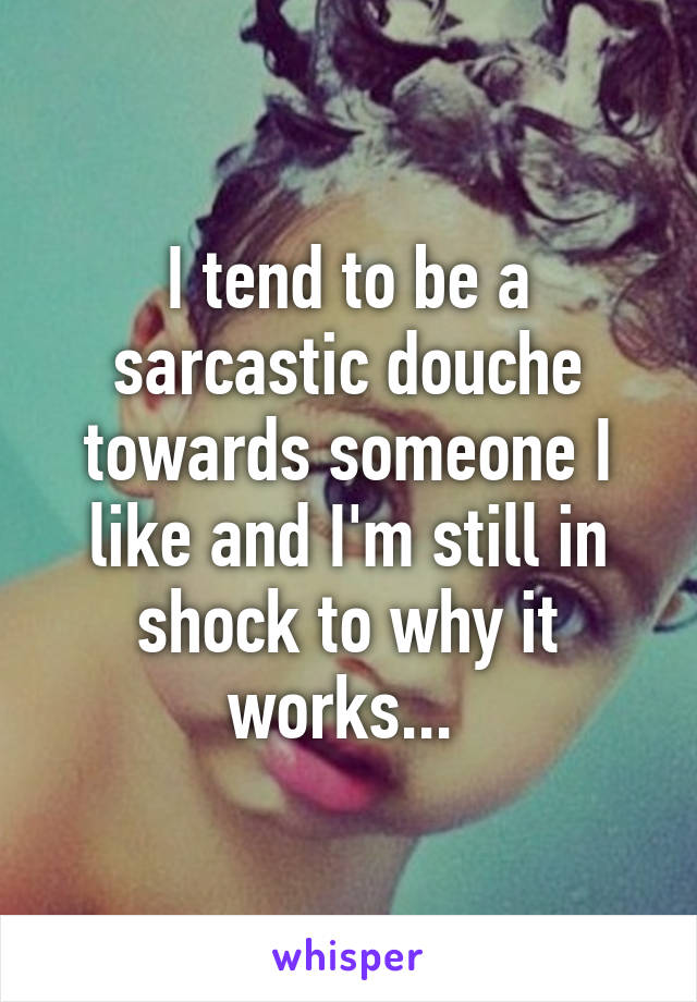I tend to be a sarcastic douche towards someone I like and I'm still in shock to why it works... 