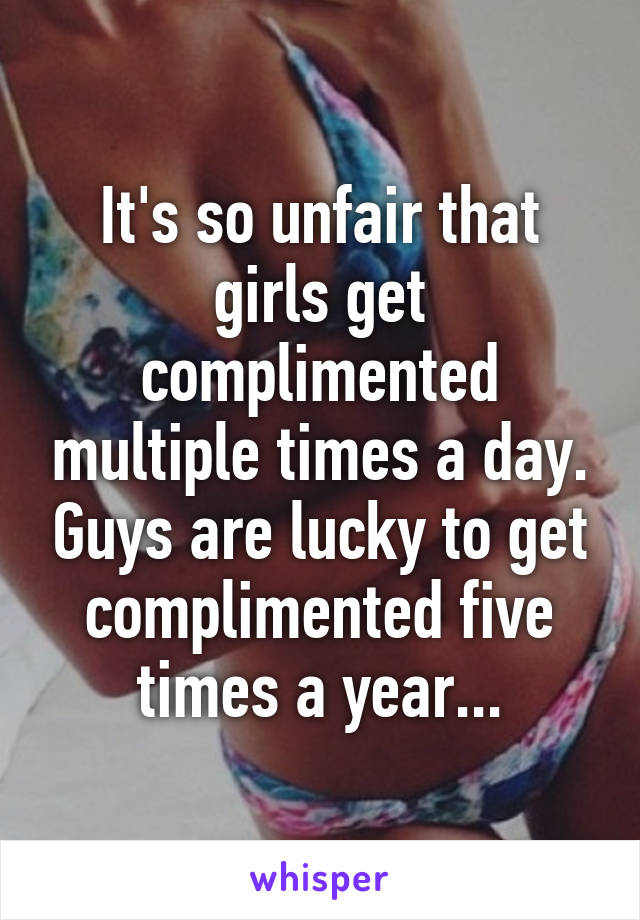 It's so unfair that girls get complimented multiple times a day. Guys are lucky to get complimented five times a year...