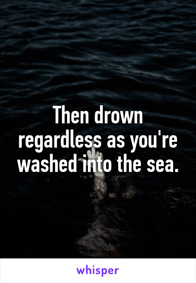 Then drown regardless as you're washed into the sea.