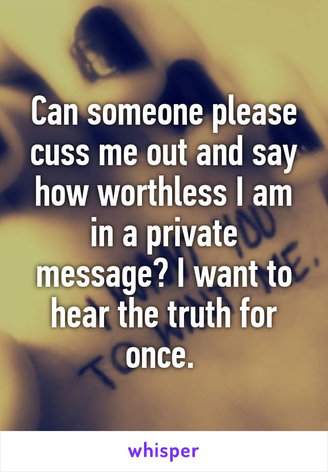 Can someone please cuss me out and say how worthless I am in a private message? I want to hear the truth for once. 