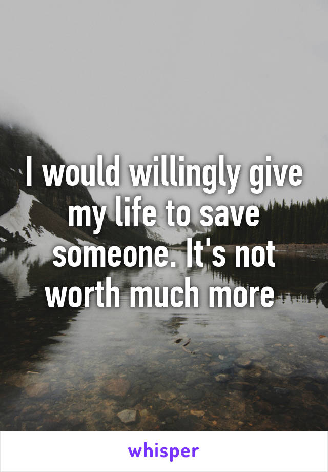 I would willingly give my life to save someone. It's not worth much more 